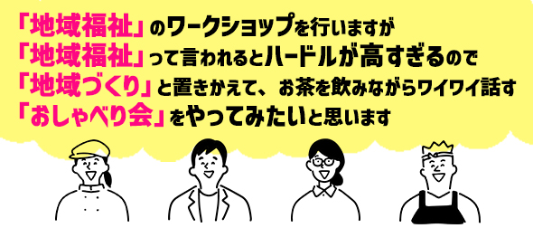 「地域福祉」のワークショップを行いますが、「地域福祉」って言われるとハードルが高すぎるので、「地域づくり」と置きかえて、お茶を飲みながらワイワイ話す「おしゃべり会」をやってみたいと思います。